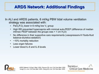 ARDS Network: Additional Findings In ALI and ARDS patients, 6 ml/kg PBW tidal volume ventilation strategy was associated with: PaO 2 /F i O 2  lower in 6 ml/kg low V T  group High RR prevented hypercapnia with minimal auto-PEEP (difference of median intrinsic PEEP between the groups was < 1 cm H 2 O) No difference in their supportive care requirements (vasopressors-IV fluids-fluid balance-diuretics-sedation) ~10% mortality reduction Less organ failures Lower blood IL-6 and IL-8 levels ARDS Network. N Engl J Med. 2000. Parsons PE, et al. Crit Care Med. 2005. Hough CL, et al. Crit Care Med. 2005. Cheng IW, et al. Crit Care Med. 2005. 