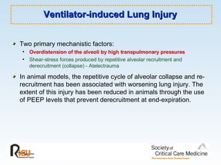 Ventilator-induced Lung Injury Two primary mechanistic factors: Overdistension of the alveoli by high transpulmonary pressures Shear-stress forces produced by repetitive alveolar recruitment and derecruitment (collapse) - Atelectrauma In animal models, the repetitive cycle of alveolar collapse and re-recruitment has been associated with worsening lung injury. The extent of this injury has been reduced in animals through the use of PEEP levels that prevent derecruitment at end-expiration.  