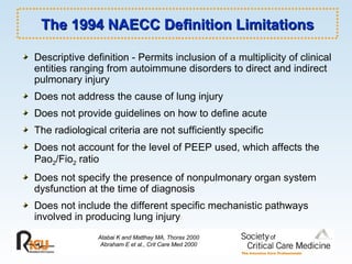 The 1994 NAECC Definition Limitations Atabai K and Matthay MA, Thorax 2000 Abraham E et al., Crit Care Med 2000 Descriptive definition - Permits inclusion of a multiplicity of clinical entities ranging from autoimmune disorders to direct and indirect pulmonary injury Does not address the cause of lung injury Does not provide guidelines on how to define acute The radiological criteria are not sufficiently specific Does not account for the level of PEEP used, which affects the Pao 2 /Fio 2  ratio   Does not specify the presence of nonpulmonary organ system dysfunction at the time of diagnosis Does not include the different specific mechanistic pathways involved in producing lung injury 