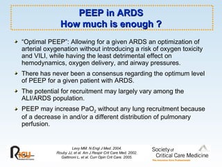 PEEP in ARDS How much is enough ? “ Optimal PEEP”: Allowing for a given ARDS an optimization of arterial oxygenation without introducing a risk of oxygen toxicity and VILI, while having the least detrimental effect on hemodynamics, oxygen delivery, and airway pressures.  There has never been a consensus regarding the optimum level of PEEP for a given patient with ARDS. The potential for recruitment may largely vary among the ALI/ARDS population. PEEP may increase PaO 2  without any lung recruitment because of a decrease in and/or a different distribution of pulmonary perfusion.   Levy MM. N Engl J Med. 2004. Rouby JJ, et al. Am J Respir Crit Care Med. 2002. Gattinoni L, et al. Curr Opin Crit Care. 2005. 