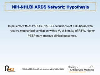 NIH-NHLBI ARDS Network: Hypothesis In patients with ALI/ARDS (NAECC definitions) of < 36 hours who receive mechanical ventilation with a V T  of 6 ml/kg of PBW, higher PEEP may improve clinical outcomes. NHLBI ARDS Clinical Trials Network. N Engl J Med. 2004. 