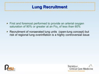 Lung Recruitment First and foremost performed to provide an arterial oxygen saturation of 90% or greater at an Fio 2  of less than 60% Recruitment of nonaerated lung units  (open-lung concept) but risk of regional lung overinflation is a highly controversial issue 