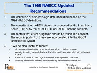 The 1998 NAECC Updated Recommendations   Artigas A et al., Am J Respir Crit Care Med 1998 The collection of epidemiologic data should be based on the 1994 NAECC definitions. 2. The severity of ALI/ARDS should be assessed by the Lung Injury Score (LIS) or by the APACHE III or SAPS II scoring systems. 3. The factors that affect prognosis should be taken into account. The most important of these are incorporated into the GOCA stratification system. 4. It will be also useful to record: Information relating to etiology (at a minimum, direct or indirect  cause) Mortality, including cause of death, and whether death was associated with withdrawal of care Presence of failure of other organs and other time-dependent covariates Follow-up information, including recovery of lung function and quality of  life 