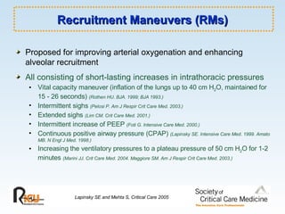 Recruitment Maneuvers (RMs) Proposed for improving arterial oxygenation and enhancing alveolar recruitment All consisting of short-lasting increases in intrathoracic pressures Vital capacity maneuver (inflation of the lungs up to 40 cm H 2 O, maintained for 15 - 26 seconds)  (Rothen HU. BJA. 1999; BJA 1993.) Intermittent sighs  (Pelosi P. Am J Respir Crit Care Med. 2003.) Extended sighs   (Lim CM. Crit Care Med. 2001.) Intermittent increase of PEEP  (Foti G. Intensive Care Med. 2000.) Continuous positive airway pressure (CPAP)  (Lapinsky SE. Intensive Care Med. 1999. Amato MB. N Engl J Med. 1998.) Increasing the ventilatory pressures to a plateau pressure of 50 cm H 2 O for 1-2 minutes  (Marini JJ. Crit Care Med. 2004. Maggiore SM. Am J Respir Crit Care Med. 2003.) Lapinsky SE and Mehta S, Critical Care 2005 