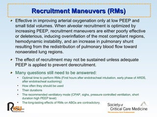 Recruitment Maneuvers (RMs) Effective in improving arterial oxygenation only at low PEEP and small tidal volumes. When alveolar recruitment is optimized by increasing PEEP, recruitment maneuvers are either poorly effective or deleterious, inducing overinflation of the most compliant regions, hemodynamic instability, and an increase in pulmonary shunt resulting from the redistribution of pulmonary blood flow toward nonaerated lung regions. The effect of recruitment may not be sustained unless adequate PEEP is applied to prevent derecruitment. Many questions still need to be answered: Optimal time to perform RMs (First hours after endotracheal intubation, early phase of ARDS, after endotracheal suctioning) How often they should be used Their durations  The recommended ventilatory mode (CPAP, sighs, pressure controlled ventilation, short duration high PEEP level) The long-lasting effects of RMs on ABGs are contradictory. 