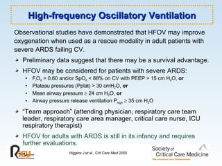 High-frequency Oscillatory Ventilation Observational studies have demonstrated that HFOV may improve oxygenation when used as a rescue modality in adult patients with  severe ARDS failing CV. Preliminary data suggest that there may be a survival advantage. HFOV may be considered for patients with severe ARDS: F i O 2  > 0.60 and/or SpO 2  < 88% on CV with PEEP > 15 cm H 2 O,  or Plateau pressures (Pplat) > 30 cmH 2 O,  or Mean airway pressure    24 cm H 2 O,  or Airway pressure release ventilation P high     35 cm H 2 O “ Team approach” (attending physician, respiratory care team leader, respiratory care area manager, critical care nurse, ICU respiratory therapist) HFOV for adults with ARDS is still in its infancy and requires further evaluations. Higgins J et al., Crit Care Med 2005 