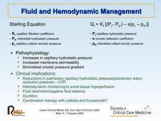 Fluid and Hemodynamic Management Starling Equation   Q f  = K f  [(P c - P IF ) – s(p c  – p IF )] -  K f   capillary filtration coefficient -  P c  capillary hydrostatic pressure -  P IF   interstitial hydrostatic pressure   -  s   oncotic reflection coefficient -  p c   capillary colloid osmotic pressure   -  p IF   interstitial colloid oncotic pressure Pathophysiology: Increases in capillary hydrostatic pressure Increased membrane permeability Diminished oncotic pressure gradiant Clinical implications: Reductions in pulmonary capillary hydrostatic pressure/pulmonary artery occlusion pressure – CVP Hemodynamic monitoring to avoid tissue hypoperfusion Fluid restriction/negative fluid balance Diuretics Combination therapy with colloids and furosemide? Lewis CA and Martin GS, Curr Opin Crit Care 2004 Klein Y, J Trauma 2004 