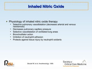 Inhaled Nitric Oxide Physiology of inhaled nitric oxide therapy Selective pulmonary vasodilatation (decreases arterial and venous resistances) Decreases pulmonary capillary pressure Selective vasodilatation of ventilated lung areas Bronchodilator action Inhibition of neutrophil adhesion Protects against tissue injury by neutrophil oxidants Steudel W, et al. Anesthesiology. 1999. 