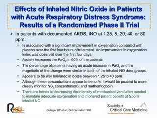 Effects of Inhaled Nitric Oxide in Patients  with Acute Respiratory Distress Syndrome:  Results of a Randomized Phase II Trial In patients with documented ARDS, iNO at 1.25, 5, 20, 40, or 80 ppm: Is associated with a significant improvement in oxygenation compared with placebo over the first four hours of treatment. An improvement in oxygenation index was observed over the first four days.  Acutely increased the PaO 2  in 60% of the patients The percentage of patients having an acute increase in PaO 2  and the magnitude of the change were similar in each of the inhaled NO dose groups. Appears to be well tolerated in doses between 1.25 to 40 ppm. Although these concentrations appear to be safe, it would be prudent to more closely monitor NO 2  concentrations, and methemoglobin. There are trends in decreasing the intensity of mechanical ventilation needed to maintain adequate oxygenation and improved patient benefit at 5 ppm inhaled NO. Dellinger RP et al., Crit Care Med 1998 