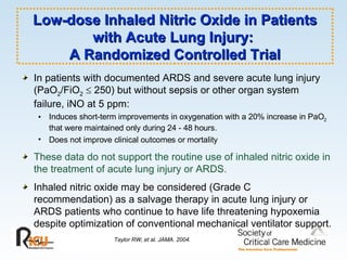 Low-dose Inhaled Nitric Oxide in Patients with Acute Lung Injury:  A Randomized Controlled Trial In patients with documented ARDS and severe acute lung injury (PaO 2 /FiO 2     250) but without sepsis or other organ system failure, iNO at 5 ppm: Induces short-term improvements in oxygenation with a 20% increase in PaO 2  that were maintained only during 24 - 48 hours. Does not improve clinical outcomes or mortality These data do not support the routine use of inhaled nitric oxide in the treatment of acute lung injury or ARDS. Inhaled nitric oxide may be considered (Grade C recommendation) as a salvage therapy in acute lung injury or ARDS patients who continue to have life threatening hypoxemia despite optimization of conventional mechanical ventilator support. Taylor RW, et al. JAMA. 2004. 
