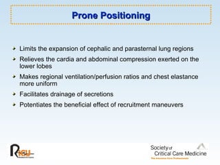 Prone Positioning Limits the expansion of cephalic and parasternal lung regions Relieves the cardia and abdominal compression exerted on the lower lobes Makes regional ventilation/perfusion ratios and chest elastance more uniform Facilitates drainage of secretions Potentiates the beneficial effect of recruitment maneuvers 
