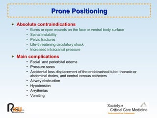 Prone Positioning Absolute contraindications Burns or open wounds on the face or ventral body surface Spinal instability Pelvic fractures Life-threatening circulatory shock Increased intracranial pressure Main complications Facial  and periorbital edema Pressure sores Accidental loss-displacement of the endotracheal tube, thoracic or abdominal drains, and central venous catheters Airway obstruction Hypotension Arrythmias Vomiting 