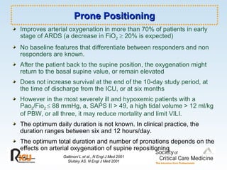 Prone Positioning Improves arterial oxygenation in more than 70% of patients in early stage of ARDS (a decrease in FiO 2     20% is expected) No baseline features that differentiate between responders and non responders are known. After the patient back to the supine position, the oxygenation might return to the basal supine value, or remain elevated Does not increase survival at the end of the 10-day study period, at the time of discharge from the ICU, or at six months However in the most severely ill and hypoxemic patients with a Pao 2 /Fio 2    88 mmHg, a, SAPS II > 49, a high tidal volume > 12 ml/kg of PBW, or all three, it may reduce mortality and limit VILI. The optimum daily duration is not known. In clinical practice, the duration ranges between six and 12 hours/day. The optimum total duration and number of pronations depends on the effects on arterial oxygenation of supine repositioning Gattinoni L et al., N Engl J Med 2001 Slutsky AS. N Engl J Med 2001 