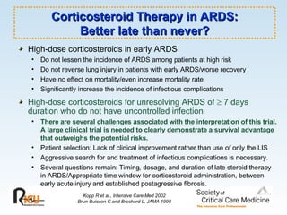 Corticosteroid Therapy in ARDS: Better late than never? High-dose corticosteroids in early ARDS Do not lessen the incidence of ARDS among patients at high risk Do not reverse lung injury in patients with early ARDS/worse recovery Have no effect on mortality/even increase mortality rate Significantly increase the incidence of infectious complications High-dose corticosteroids for unresolving ARDS of    7 days duration who do not have uncontrolled infection There are several challenges associated with the interpretation of this trial. A large clinical trial is needed to clearly demonstrate a survival advantage that outweighs the potential risks. Patient selection: Lack of clinical improvement rather than use of only the LIS Aggressive search for and treatment of infectious complications is necessary. Several questions remain: Timing, dosage, and duration of late steroid therapy in ARDS/Appropriate time window for corticosteroid administration, between early acute injury and established postagressive fibrosis.  Kopp R et al., Intensive Care Med 2002 Brun-Buisson C and Brochard L, JAMA 1998 