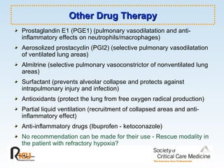 Other Drug Therapy Prostaglandin E1 (PGE1) (pulmonary vasodilatation and anti-inflammatory effects on neutrophils/macrophages) Aerosolized prostacyclin (PGI2) (selective pulmonary vasodilatation of ventilated lung areas) Almitrine (selective pulmonary vasoconstrictor of nonventilated lung areas) Surfactant (prevents alveolar collapse and protects against intrapulmonary injury and infection) Antioxidants (protect the lung from free oxygen radical production) Partial liquid ventilation (recruitment of collapsed areas and anti-inflammatory effect) Anti-inflammatory drugs (Ibuprofen - ketoconazole) No recommendation can be made for their use - Rescue modality in the patient with refractory hypoxia? 