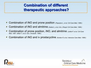 Combination of different  therapeutic approaches? Combination of iNO and prone position   (Papazian L, et al. Crit Care Med. 1998.) Combination of iNO and almitrine   (Gallart L, et al. Am J Respir Crit Care Med. 1998.) Combination of prone position, iNO, and almitrine   (Jolliet P, et al. Crit Care Med. 1997. Gillart T, et al. Can J Anaesth. 1998.) Combination of iNO and iv prostacycline   (Kuhlen R, et al. Intensive Care Med. 1999.) 