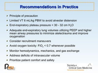 Recommendations in Practice Principle of precaution Limited VT 6 mL/kg PBW to avoid alveolar distension End-inspiratory plateau pressure < 30 - 32 cm H 2 O Adequate end-expiratory lung volumes utilizing PEEP and higher mean airway pressures to minimize atelectrauma and improve oxygenation Consider recruitment maneuvers Avoid oxygen toxicity: FiO 2  < 0.7 whenever possible Monitor hemodynamics, mechanics, and gas exchange Address deficits of intravascular volume Prioritize patient comfort and safety 