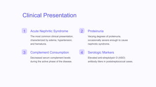 Clinical Presentation
1 Acute Nephritic Syndrome
The most common clinical presentation,
characterized by edema, hypertension,
and hematuria.
2 Proteinuria
Varying degrees of proteinuria,
occasionally severe enough to cause
nephrotic syndrome.
3 Complement Consumption
Decreased serum complement levels
during the active phase of the disease.
4 Serologic Markers
Elevated anti-streptolysin O (ASO)
antibody titers in poststreptococcal cases.
 