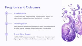 Prognosis and Outcomes
1 Acute Resolution
In most children with poststreptococcal GN, the condition resolves with
supportive care and the inflammation subsides over 2-3 months.
2 Rapid Progression
Some cases can develop rapidly progressive GN due to severe glomerular
injury and crescent formation, leading to rapid renal function decline.
3 Chronic Kidney Disease
In adults, 15-50% of cases progress to end-stage renal disease over years,
depending on the initial severity. Children have a lower risk of chronicity.
 