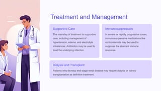 Treatment and Management
Supportive Care
The mainstay of treatment is supportive
care, including management of
hypertension, edema, and electrolyte
imbalances. Antibiotics may be used to
treat the underlying infection.
Immunosuppression
In severe or rapidly progressive cases,
immunosuppressive medications like
corticosteroids may be used to
suppress the aberrant immune
response.
Dialysis and Transplant
Patients who develop end-stage renal disease may require dialysis or kidney
transplantation as definitive treatment.
 