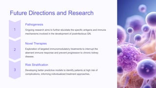 Future Directions and Research
Pathogenesis
Ongoing research aims to further elucidate the specific antigens and immune
mechanisms involved in the development of postinfectious GN.
Novel Therapies
Exploration of targeted immunomodulatory treatments to interrupt the
aberrant immune response and prevent progression to chronic kidney
disease.
Risk Stratification
Developing better predictive models to identify patients at high risk of
complications, informing individualized treatment approaches.
 