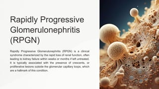 Rapidly Progressive
Glomerulonephritis
(RPGN)
Rapidly Progressive Glomerulonephritis (RPGN) is a clinical
syndrome characterized by the rapid loss of renal function, often
leading to kidney failure within weeks or months if left untreated.
It is typically associated with the presence of crescents, or
proliferative lesions outside the glomerular capillary loops, which
are a hallmark of this condition.
 