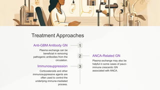 Treatment Approaches
1
Anti-GBM Antibody GN
Plasma exchange can be
beneficial in removing
pathogenic antibodies from the
circulation.
2 ANCA-Related GN
Plasma exchange may also be
helpful in some cases of pauci-
immune crescentic GN
associated with ANCA.
3
Immunosuppression
Corticosteroids and other
immunosuppressive agents are
often used to control the
underlying immune-mediated
process.
 