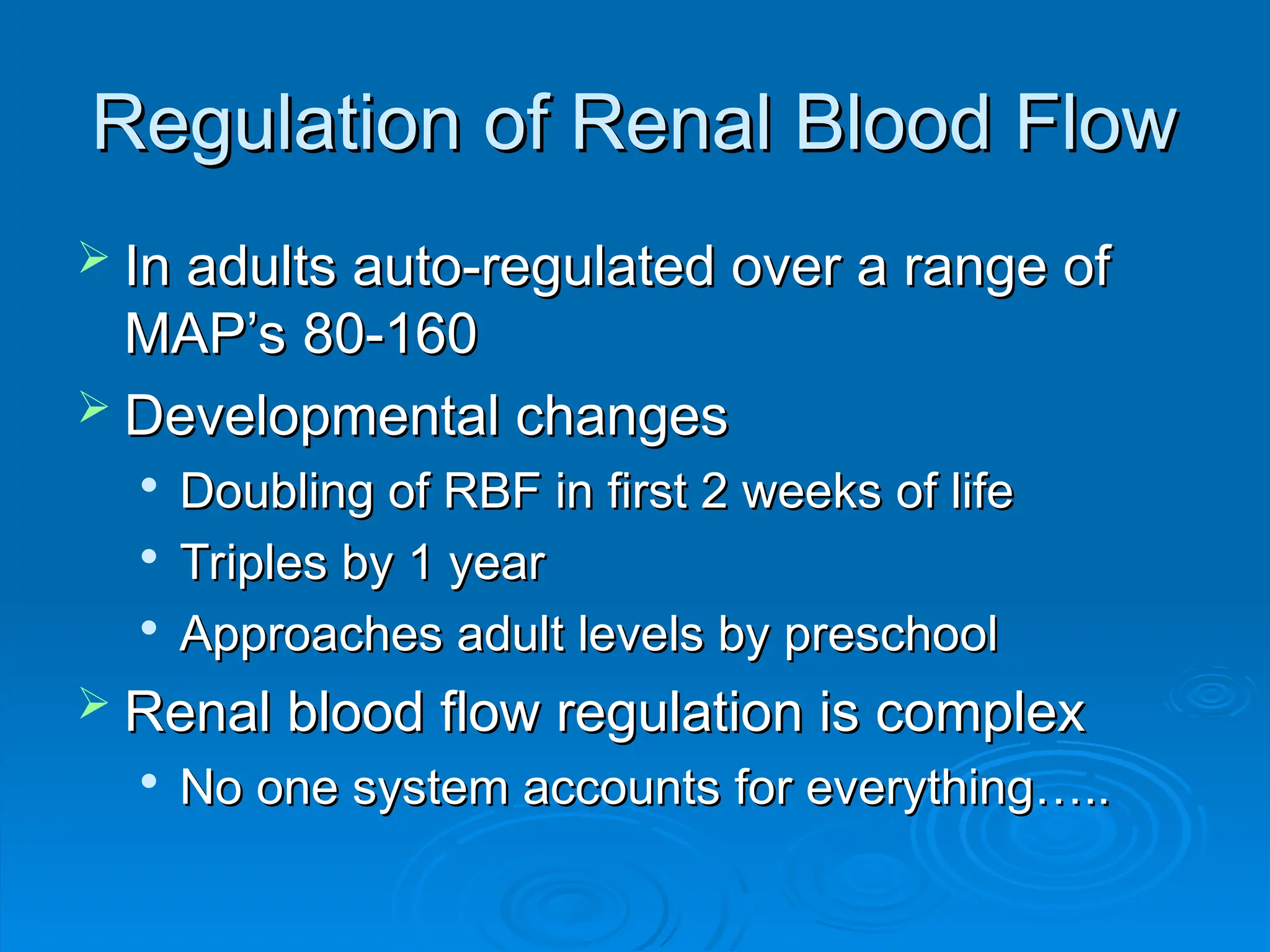 Regulation of Renal Blood Flow
Regulation of Renal Blood Flow
 In adults auto-regulated over a range of
In adults auto-regulated over a range of
MAP’s 80-160
MAP’s 80-160
 Developmental changes
Developmental changes

Doubling of RBF in first 2 weeks of life
Doubling of RBF in first 2 weeks of life

Triples by 1 year
Triples by 1 year

Approaches adult levels by preschool
Approaches adult levels by preschool
 Renal blood flow regulation is complex
Renal blood flow regulation is complex

No one system accounts for everything…..
No one system accounts for everything…..
 