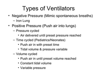 Types of Ventilators Negative Pressure (Mimic spontaneous breaths) Iron Lung Positive Pressure (Push air into lungs) Pressure cycled Air delivered until preset pressure reached Time cycled (Pediatrics/Neonates) Push air in with preset time Tidal volume & pressure variable Volume cycled Push air in until preset volume reached Constant tidal volume Variable pressure 