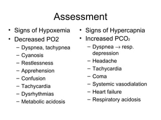 Assessment Signs of Hypoxemia Decreased PO 2 Dyspnea, tachypnea Cyanosis Restlessness Apprehension Confusion Tachycardia Dysrhythmias Metabolic acidosis Signs of Hypercapnia Increased P CO 2 Dyspnea    resp. depression Headache Tachycardia Coma Systemic vasodialation Heart failure Respiratory acidosis 
