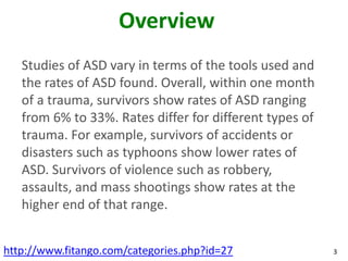 Overview
   Studies of ASD vary in terms of the tools used and
   the rates of ASD found. Overall, within one month
   of a trauma, survivors show rates of ASD ranging
   from 6% to 33%. Rates differ for different types of
   trauma. For example, survivors of accidents or
   disasters such as typhoons show lower rates of
   ASD. Survivors of violence such as robbery,
   assaults, and mass shootings show rates at the
   higher end of that range.


http://www.fitango.com/categories.php?id=27              3
 
