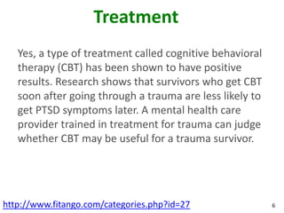 Treatment
   Yes, a type of treatment called cognitive behavioral
   therapy (CBT) has been shown to have positive
   results. Research shows that survivors who get CBT
   soon after going through a trauma are less likely to
   get PTSD symptoms later. A mental health care
   provider trained in treatment for trauma can judge
   whether CBT may be useful for a trauma survivor.




http://www.fitango.com/categories.php?id=27               6
 