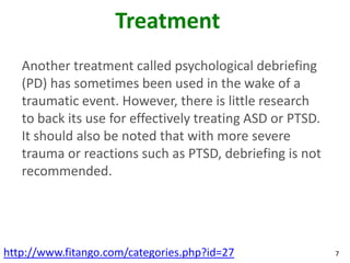 Treatment
   Another treatment called psychological debriefing
   (PD) has sometimes been used in the wake of a
   traumatic event. However, there is little research
   to back its use for effectively treating ASD or PTSD.
   It should also be noted that with more severe
   trauma or reactions such as PTSD, debriefing is not
   recommended.




http://www.fitango.com/categories.php?id=27                7
 