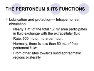 THE PERITONEUM & ITS FUNCTIONS   Lubrication and protection--- Intraperitoneal circulation Nearly 1 m 2  of the total 1.7 m 2  area participates in fluid exchange with the extracellular fluid  Rate: 500 mL or more per hour.  Normally, there is less than 50 mL of free peritoneal fluid: From other sites towards subdiaphragmatic regions bilaterally  