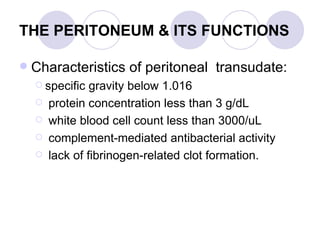THE PERITONEUM & ITS FUNCTIONS Characteristics of peritoneal  transudate:  specific gravity below 1.016 protein concentration less than 3 g/dL white blood cell count less than 3000/uL complement-mediated antibacterial activity lack of fibrinogen-related clot formation.  