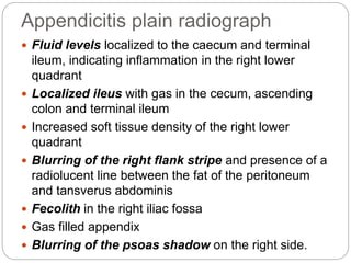 Appendicitis plain radiograph
 Fluid levels localized to the caecum and terminal
ileum, indicating inflammation in the right lower
quadrant
 Localized ileus with gas in the cecum, ascending
colon and terminal ileum
 Increased soft tissue density of the right lower
quadrant
 Blurring of the right flank stripe and presence of a
radiolucent line between the fat of the peritoneum
and tansverus abdominis
 Fecolith in the right iliac fossa
 Gas filled appendix
 Blurring of the psoas shadow on the right side.
 