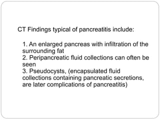 CT Findings typical of pancreatitis include:
1. An enlarged pancreas with infiltration of the
surrounding fat
2. Peripancreatic fluid collections can often be
seen
3. Pseudocysts, (encapsulated fluid
collections containing pancreatic secretions,
are later complications of pancreatitis)
 