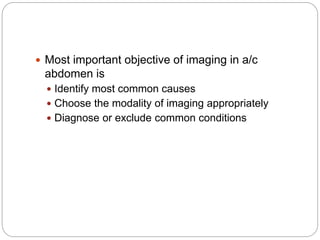  Most important objective of imaging in a/c
abdomen is
 Identify most common causes
 Choose the modality of imaging appropriately
 Diagnose or exclude common conditions
 