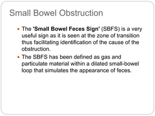 Small Bowel Obstruction
 The 'Small Bowel Feces Sign' (SBFS) is a very
useful sign as it is seen at the zone of transition
thus facilitating identification of the cause of the
obstruction.
 The SBFS has been defined as gas and
particulate material within a dilated small-bowel
loop that simulates the appearance of feces.
 