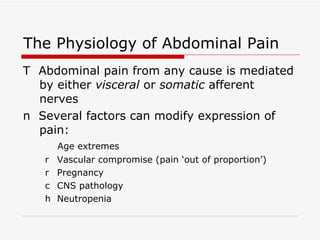 The Physiology of Abdominal Pain 􀂉  Abdominal pain from any cause is mediated by either  visceral  or  somatic  afferent nerves 􀂉  Several factors can modify expression of pain: 􀂄  Age extremes 􀂄  Vascular compromise (pain ‘out of proportion’) 􀂄  Pregnancy 􀂄  CNS pathology 􀂄  Neutropenia 