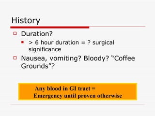 History Duration? > 6 hour duration = ? surgical significance Nausea, vomiting? Bloody? “Coffee Grounds”? Any blood in GI tract =  Emergency until proven otherwise 