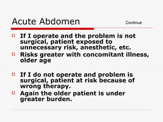 Acute Abdomen If I operate and the problem is not surgical, patient exposed to unnecessary risk, anesthetic, etc. Risks greater with concomitant illness, older age If I do not operate and problem is surgical, patient at risk because of wrong therapy. Again the older patient is under greater burden. Continue 