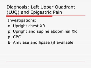 Diagnosis: Left Upper Quadrant (LUQ) and Epigastric Pain Investigations: 􀂉  Upright chest XR 􀂉  Upright and supine abdominal XR 􀂉  CBC 􀂉  Amylase and lipase (if available 