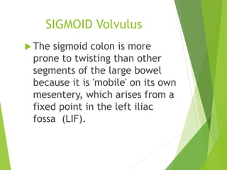 SIGMOID Volvulus
 The sigmoid colon is more
prone to twisting than other
segments of the large bowel
because it is 'mobile' on its own
mesentery, which arises from a
fixed point in the left iliac
fossa (LIF).
 