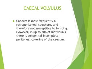 CAECAL VOLVULUS
 Caecum is most frequently a
retroperitoneal structure, and
therefore not susceptible to twisting.
However, in up to 20% of individuals
there is congenital incomplete
peritoneal covering of the caecum.
 