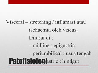 Patofisiologi
Visceral – stretching / inflamasi atau
ischaemia oleh viscus.
Dirasai di :
- midline : epigastric
- periumbilical : usus tengah
- hypogastric : hindgut
 