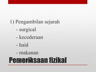 Pemeriksaan fizikal
1) Pengambilan sejarah
- surgical
- kecederaan
- haid
- makanan
- ubatan
 