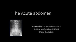 The Acute abdomen
Presented by: Dr. Mahesh Chaudhary
Resident MD Radiology, BSMMU
Dhaka, Bangladesh
 