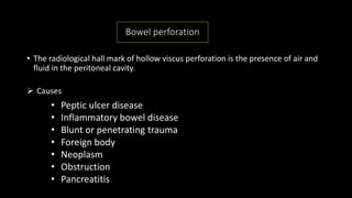 Bowel perforation
• The radiological hall mark of hollow viscus perforation is the presence of air and
fluid in the peritoneal cavity.
 Causes
• Peptic ulcer disease
• Inflammatory bowel disease
• Blunt or penetrating trauma
• Foreign body
• Neoplasm
• Obstruction
• Pancreatitis
 