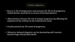 Ectopic pregnancy
• Occurs in 2% of pregnancies and accounts for 9% of all pregnancy-
related deaths secondarily to venous thromboembolism.
• Many factors increase the risk of ectopic pregnancy by affecting the
migration of the embryo to the endometrial cavity.
• Usually presents by 7th week of pregnancy.
• Missed or delayed diagnosis can be devastating with massive
haemorrhage and possibly death.
 
